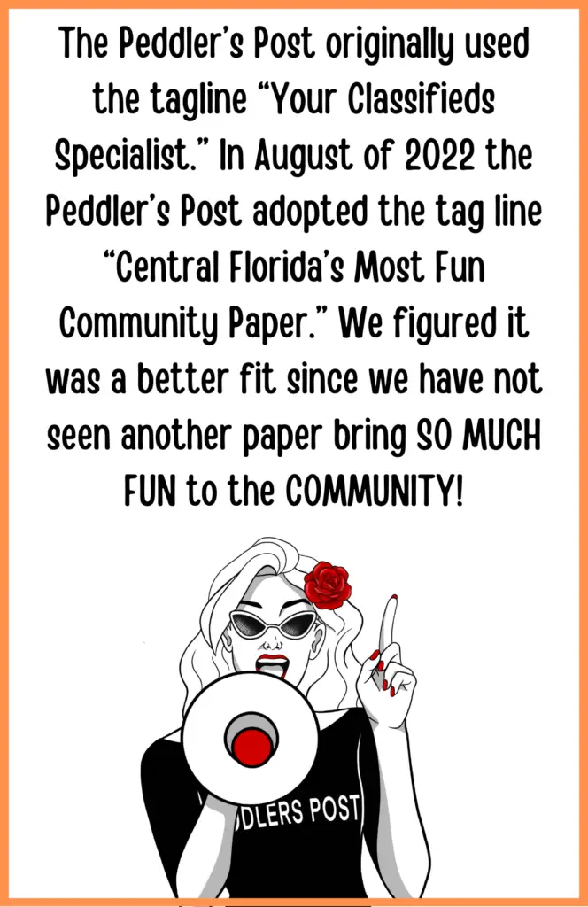 Picture of Penny with the following statement: The Peddler’s Post originally used the tagline “Your Classifieds Specialist.” In August of 2022 the Peddler’s Post adopted the tag line “Central Florida’s Most Fun Community Paper.” We figured it was a better fit since we have not seen another paper bring SO MUCH FUN to the COMMUNITY!