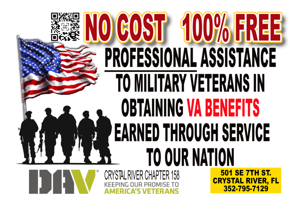Disabled American Veterans (DAV), Crystal RiverChapter 158 100% Free, professional assistance helping Veterans and their families in applying for and receiving the benefits they rightfully deserve. Our services include assistance in applying for VA health care, disability, education, opportunities for meaningful employment, provide emergency grants, and potential assistance within the local community. Most importantly, with DAV, you receive a lifetime of dedicated network of support. Call today and let us know how we can help you by calling 352-795-7129. Appointments are available Monday, Wednesday, and Friday from 10am-2pm. 501 SE 7th Ave, Crystal River