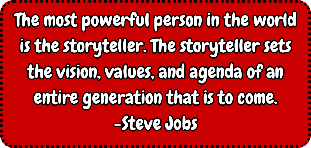 The most powerful person in the world is the storyteller. The storyteller sets the vision, values, and agenda of an entire generation that is to come. -Steve Jobs